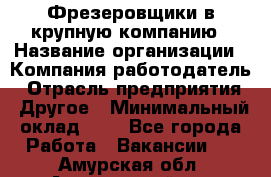 Фрезеровщики в крупную компанию › Название организации ­ Компания-работодатель › Отрасль предприятия ­ Другое › Минимальный оклад ­ 1 - Все города Работа » Вакансии   . Амурская обл.,Архаринский р-н